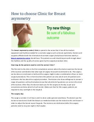 How to choose Clinic for Breast
asymmetry
The breast asymmetry center/ clinic is special in the sense that it has all the modern
equipment and facilities needed for a cosmetic surgery such as breast asymmetry. Doctors and
surgeons affiliated with the international cosmetic surgery body know that what exactly a
breast asymmetry center should have. The patients as well should inquire well enough about
the facilities and the quality of service given by the surgical procedure clinic.
How long do the patients need to visit the center/ clinic?
The first visit to the clinic is the first consultation session where the doctor examines the breast
of the woman and decides that what type of surgery he would recommend to do. The surgery
can be done on one breast or both and the surgery might involve a combination of two or more
surgical procedures. This is the time where the patient can also ask all sorts of questions and
confusions she has about the surgical procedure. The doctors also show willingness to answer a
range of questions as they themselves know that what kind of questions can come in the mind
of the woman. After that, the doctors book you for the surgery on the day as per your
convenience and also when he has free slot. Make sure that for this surgery patients are
required to stay overnight in the hospital.
The surgery day:
The surgery can take 1 to 4 hours and it is done under general anesthesia. The doctors put the
incision around one or both the breasts as needed and take out the excessive skin and tissues in
order to adjust the breast as per the goals. The incisions are stitched and after the surgery
patients need to stay one night in the hospital.
 