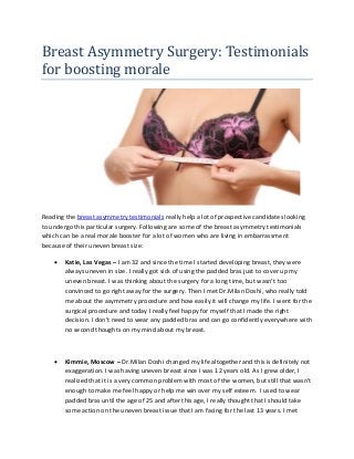Breast Asymmetry Surgery: Testimonials
for boosting morale
Reading the breast asymmetry testimonials really help a lot of prospective candidates looking
to undergo this particular surgery. Following are some of the breast asymmetry testimonials
which can be a real morale booster for a lot of women who are living in embarrassment
because of their uneven breast size:
 Katie, Las Vegas – I am 32 and since the time I started developing breast, they were
always uneven in size. I really got sick of using the padded bras just to cover up my
uneven breast. I was thinking about the surgery for a long time, but wasn’t too
convinced to go right away for the surgery. Then I met Dr.Milan Doshi, who really told
me about the asymmetry procedure and how easily it will change my life. I went for the
surgical procedure and today I really feel happy for myself that I made the right
decision. I don’t need to wear any padded bras and can go confidently everywhere with
no second thoughts on my mind about my breast.
 Kimmie, Moscow – Dr.Milan Doshi changed my life altogether and this is definitely not
exaggeration. I was having uneven breast since I was 12 years old. As I grew older, I
realized that it is a very common problem with most of the women, but still that wasn’t
enough to make me feel happy or help me win over my self esteem. I used to wear
padded bras until the age of 25 and after this age, I really thought that I should take
some action on the uneven breast issue that I am facing for the last 13 years. I met
 