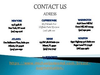 NEWYORK
113E 39thSt
NewYork,NY 10016
(212)223-0716
ADRESS
CLIFFSIDEPARK
663 Palisade Ave
Cliffside Park, NJ 07010
(201) 488-2101
WASHINGTON
6178OxonHillRd
OxonHill,MD20745
(301)292-9220
ATLANTA
OneBaltimorePlace, Suite400
Atlanta,GA 30308
(404)400-1230
MIAMI
175SW7thSt Suite1710
Miami,FL 33130
(305)704-7047
HOUSTON
6350Highway90ASuite700
SugarLandTX 77498
(281)994-9367
WEBSITE
https://www.michaeljonesmd.com/breast-
augmentation/
 