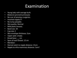 Examination
• Young lady with average built.
• Bilateral symmetrical breasts
• No scar of previous surgeries.
• Inverted nipples??
• No lump palapble.
• Skin quality: Normal
• Mild ptotic breasts.
• Band size: 34
• Cup size: C
• Skin envelope thickness: 5cm
• Upper pole: empty
• Broad base: __ cm
• Span of each breast: 12 cm
• Meridian:
• Sternal notch to nipple distance: 21cm
• Nipple to infra-mammary distance: 5cm?
 