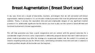 Breast Augmentation ( Breast Short scars)
In any case, there are a couple of downsides, reactions, and dangers that are still connected with breast
augmentation medical procedure. It is an intrusive medical procedure that must be performed under nearby
sedation. Thusly, it conveys the equivalent intra-and post-employable dangers of any significant medical
procedure. It is additionally significant that the doctor you trust to play out this system is board-affirmed and
has broad involvement in breast augmentation.
This will help guarantee you have a quick recuperation and are content with the general outcomes for a
considerable length of time to come. Unpracticed or deficiently prepared doctors that don't hold licensure in
plastic medical procedure may offer this strategy at a suspiciously modest rate. Be careful! It is certainly an
instance of getting what you pay for. What's more, contributing somewhat more time and cash in advance is
certainly justified, despite all the trouble over the long haul.
 