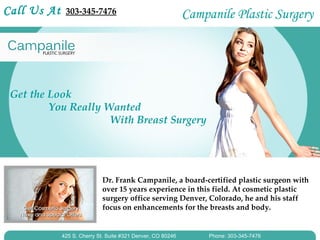 Call Us At    303-345-7476                                   Campanile Plastic Surgery




 Get the Look
         You Really Wanted
                     With Breast Surgery




                            Dr. Frank Campanile, a board-certified plastic surgeon with
                            over 15 years experience in this field. At cosmetic plastic
                            surgery office serving Denver, Colorado, he and his staff
                            focus on enhancements for the breasts and body.


             425 S. Cherry St. Suite #321 Denver, CO 80246        Phone: 303-345-7476
 