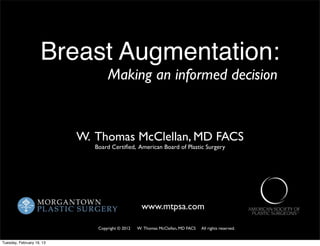 Breast Augmentation:
                                   Making an informed decision


                           W. Thomas McClellan, MD FACS
                              Board Certiﬁed, American Board of Plastic Surgery




                                                    www.mtpsa.com

                               Copyright © 2012   W. Thomas McClellan, MD FACS   All rights reserved.


Tuesday, February 19, 13
 