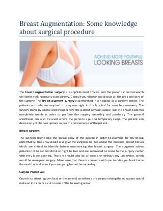 Breast Augmentation: Some knowledge
about surgical procedure
The breast augmentation surgery is a sophisticated process and the patient should research
well before taking on any such surgery. Consult your doctor and discuss all the pros and cons of
the surgery. The breast augment surgery is performed in a hospital or a surgery center. The
patients normally are required to stay overnight in the hospital for complete recovery. The
surgery starts by a local anesthesia where the patient remains awake, but the breast becomes
completely numb in order to perform the surgery smoothly and painlessly. The general
anesthesia can also be used where the person is put to temporary sleep. The patient can
choose any of the two options as per the convenience of the patient.
Before surgery:
The surgeon might take the breast x-ray of the patient in order to examine for any breast
abnormality. The x-ray would also give the surgeon an idea about the patient’s breast tissues
which are critical to identify before commencing the breast surgery. The surgeons advise
patients not to eat and drink at night before and are requested to come to the surgery center
with very loose clothing. The bra should also be a loose one without any underwire, which
would be wore post surgery. Make sure that there is someone with you to drive you back home
the next day and even if you are going home the same day.
Surgical Procedure:
Once the patient is given local or the general anesthesia the surgeon doing the operation would
make an incision or a cut on one of the following areas:
 