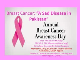Breast Cancer; “A Sad Disease in
Pakistan”
Prof. Arif Rashid Khawaja
FRCS(Ed), FRCS(Breast and Gen Surg)
Consultant Oncoplastic Breast Surgeon.
Member NCCN (USA)Breast Cancer Guideline
Committee, MENA Region.
Director, Center for Innovation in Learning and
Teaching (CILT), UHS.
 