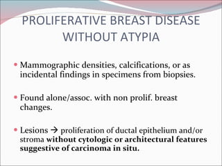 PROLIFERATIVE BREAST DISEASE WITHOUT ATYPIA Mammographic densities, calcifications, or as incidental findings in specimens from biopsies. Found alone/assoc. with non prolif. breast changes. Lesions     proliferation of ductal epithelium and/or stroma  without cytologic or architectural features suggestive of carcinoma in situ. 