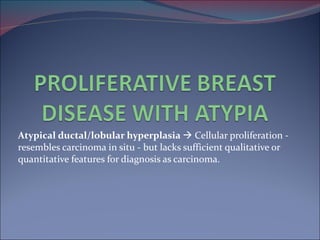 Atypical ductal/lobular hyperplasia     Cellular proliferation - resembles carcinoma in situ - but lacks sufficient qualitative or quantitative features for diagnosis as carcinoma. 