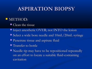 ASPIRATION BIOPSYASPIRATION BIOPSY
 METHOD:METHOD:
 Clean the tissueClean the tissue
 Inject anesthetic OVER; not INTO the lesionInject anesthetic OVER; not INTO the lesion
 Select a wide bore needle and 10mL/20mL syringeSelect a wide bore needle and 10mL/20mL syringe
 Penetrate tissue and aspirate fluidPenetrate tissue and aspirate fluid
 Transfer to bottleTransfer to bottle
 Needle tip may have to be repositioned repeatedlyNeedle tip may have to be repositioned repeatedly
on an effort to locate a suitable fluid-containingon an effort to locate a suitable fluid-containing
cavitationcavitation
 