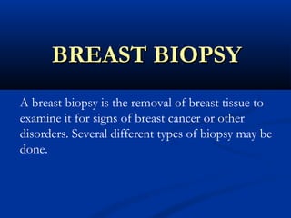 BREAST BIOPSYBREAST BIOPSY
A breast biopsy is the removal of breast tissue to
examine it for signs of breast cancer or other
disorders. Several different types of biopsy may be
done.
 