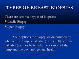 TYPES OF BREAST BIOPSIESTYPES OF BREAST BIOPSIES
There are two main types of biopsies:There are two main types of biopsies:
Needle BiopsyNeedle Biopsy
Open BiopsyOpen Biopsy
Your options for biopsy are determined byYour options for biopsy are determined by
whether the lump is palpable (can be felt) or non-whether the lump is palpable (can be felt) or non-
palpable (can not be felted), the location of thepalpable (can not be felted), the location of the
lump and the woman’s general health.lump and the woman’s general health.
 