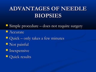 ADVANTAGES OF NEEDLEADVANTAGES OF NEEDLE
BIOPSIESBIOPSIES
 Simple procedure – does not require surgerySimple procedure – does not require surgery
 AccurateAccurate
 Quick – only takes a few minutesQuick – only takes a few minutes
 Not painfulNot painful
 InexpensiveInexpensive
 Quick resultsQuick results
 