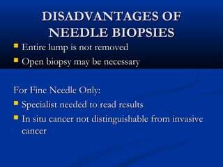 DISADVANTAGES OFDISADVANTAGES OF
NEEDLE BIOPSIESNEEDLE BIOPSIES
 Entire lump is not removedEntire lump is not removed
 Open biopsy may be necessaryOpen biopsy may be necessary
For Fine Needle Only:For Fine Needle Only:
 Specialist needed to read resultsSpecialist needed to read results
 In situ cancer not distinguishable from invasiveIn situ cancer not distinguishable from invasive
cancercancer
 