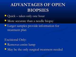 ADVANTAGES OF OPENADVANTAGES OF OPEN
BIOPSIESBIOPSIES
 Quick – takes only one hourQuick – takes only one hour
 More accurate than a needle biopsyMore accurate than a needle biopsy
 Larger samples provide information forLarger samples provide information for
treatment plantreatment plan
Excisional Only:Excisional Only:
 Removes entire lumpRemoves entire lump
 May be the only surgical treatment neededMay be the only surgical treatment needed
 