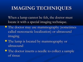 IMAGING TECHNIQUESIMAGING TECHNIQUES
When a lump cannot be felt, the doctor mustWhen a lump cannot be felt, the doctor must
locate it with a special imaging technique.locate it with a special imaging technique.
 The doctor may use mammography (sometimesThe doctor may use mammography (sometimes
called stereotactic localization) or ultrasoundcalled stereotactic localization) or ultrasound
imagingimaging
 The lump is located by mammography orThe lump is located by mammography or
ultrasoundultrasound
 The doctor inserts a needle to collect a sampleThe doctor inserts a needle to collect a sample
of tissueof tissue
 