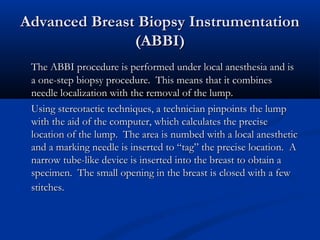 Advanced Breast Biopsy InstrumentationAdvanced Breast Biopsy Instrumentation
(ABBI)(ABBI)
The ABBI procedure is performed under local anesthesia and isThe ABBI procedure is performed under local anesthesia and is
a one-step biopsy procedure. This means that it combinesa one-step biopsy procedure. This means that it combines
needle localization with the removal of the lump.needle localization with the removal of the lump.
Using stereotactic techniques, a technician pinpoints the lumpUsing stereotactic techniques, a technician pinpoints the lump
with the aid of the computer, which calculates the precisewith the aid of the computer, which calculates the precise
location of the lump. The area is numbed with a local anestheticlocation of the lump. The area is numbed with a local anesthetic
and a marking needle is inserted to “tag” the precise location. Aand a marking needle is inserted to “tag” the precise location. A
narrow tube-like device is inserted into the breast to obtain anarrow tube-like device is inserted into the breast to obtain a
specimen. The small opening in the breast is closed with a fewspecimen. The small opening in the breast is closed with a few
stitches.stitches.
 