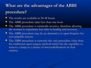 What are the advantages of the ABBIWhat are the advantages of the ABBI
procedure?procedure?
 The results are available in 24-48 hours.The results are available in 24-48 hours.
 The ABBI procedure takes less than one hour.The ABBI procedure takes less than one hour.
 The ABBI procedure is minimally invasive, therefore allowingThe ABBI procedure is minimally invasive, therefore allowing
the woman to experience less time in healing and recovery.the woman to experience less time in healing and recovery.
 The ABBI procedure may be an alternative to open biopsies forThe ABBI procedure may be an alternative to open biopsies for
non-palpable lesions.non-palpable lesions.
 The ABBI procedure is currently the only procedure other thanThe ABBI procedure is currently the only procedure other than
the traditional open surgery method which has the capability tothe traditional open surgery method which has the capability to
remove a lump or a cluster of microcalcifications in theirremove a lump or a cluster of microcalcifications in their
entirety.entirety.
 