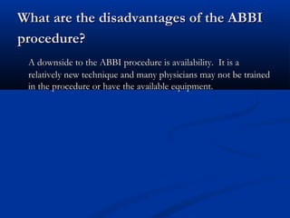 What are the disadvantages of the ABBIWhat are the disadvantages of the ABBI
procedure?procedure?
A downside to the ABBI procedure is availability. It is aA downside to the ABBI procedure is availability. It is a
relatively new technique and many physicians may not be trainedrelatively new technique and many physicians may not be trained
in the procedure or have the available equipmentin the procedure or have the available equipment..
 