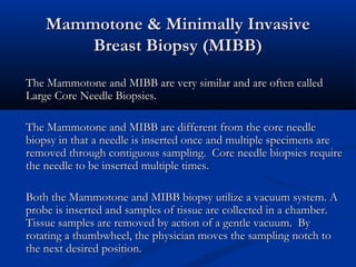 Mammotone & Minimally InvasiveMammotone & Minimally Invasive
Breast Biopsy (MIBB)Breast Biopsy (MIBB)
The Mammotone and MIBB are very similar and are often calledThe Mammotone and MIBB are very similar and are often called
Large Core Needle Biopsies.Large Core Needle Biopsies.
The Mammotone and MIBB are different from the core needleThe Mammotone and MIBB are different from the core needle
biopsy in that a needle is inserted once and multiple specimens arebiopsy in that a needle is inserted once and multiple specimens are
removed through contiguous sampling. Core needle biopsies requireremoved through contiguous sampling. Core needle biopsies require
the needle to be inserted multiple times.the needle to be inserted multiple times.
Both the Mammotone and MIBB biopsy utilize a vacuum system. ABoth the Mammotone and MIBB biopsy utilize a vacuum system. A
probe is inserted and samples of tissue are collected in a chamber.probe is inserted and samples of tissue are collected in a chamber.
Tissue samples are removed by action of a gentle vacuum. ByTissue samples are removed by action of a gentle vacuum. By
rotating a thumbwheel, the physician moves the sampling notch torotating a thumbwheel, the physician moves the sampling notch to
the next desired position.the next desired position.
 