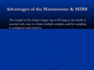 Advantages of the Mammotone & MIBBAdvantages of the Mammotone & MIBB
The sample of the lump is larger (up to 8X larger), the needle isThe sample of the lump is larger (up to 8X larger), the needle is
inserted only once to obtain multiple samples, and the samplinginserted only once to obtain multiple samples, and the sampling
is contiguous and selectiveis contiguous and selective..
 