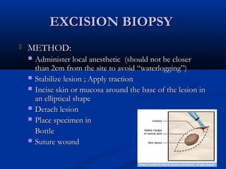 EXCISION BIOPSYEXCISION BIOPSY
 METHOD:METHOD:
 Administer local anesthetic (should not be closerAdminister local anesthetic (should not be closer
than 2cm from the site to avoid “waterlogging”)than 2cm from the site to avoid “waterlogging”)
 Stabilize lesion ; Apply tractionStabilize lesion ; Apply traction
 Incise skin or mucosa around the base of the lesion inIncise skin or mucosa around the base of the lesion in
an elliptical shapean elliptical shape
 Detach lesionDetach lesion
 Place specimen inPlace specimen in
BottleBottle
 Suture woundSuture wound
 