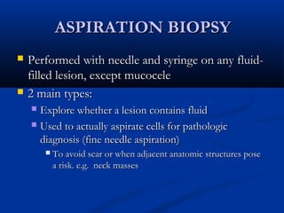 ASPIRATION BIOPSYASPIRATION BIOPSY
 Performed with needle and syringe on any fluid-Performed with needle and syringe on any fluid-
filled lesion, except mucocelefilled lesion, except mucocele
 2 main types:2 main types:
 Explore whether a lesion contains fluidExplore whether a lesion contains fluid
 Used to actually aspirate cells for pathologicUsed to actually aspirate cells for pathologic
diagnosis (fine needle aspiration)diagnosis (fine needle aspiration)
 To avoid scar or when adjacent anatomic structures poseTo avoid scar or when adjacent anatomic structures pose
a risk. e.g. neck massesa risk. e.g. neck masses
 