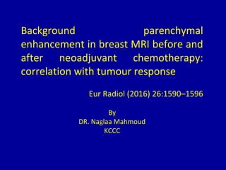 Background parenchymal
enhancement in breast MRI before and
after neoadjuvant chemotherapy:
correlation with tumour response
Eur Radiol (2016) 26:1590–1596
By
DR. Naglaa Mahmoud
KCCC
 