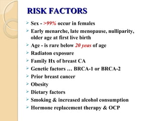 RISK FACTORSRISK FACTORS
 Sex - >99% occur in females
 Early menarche, late menopause, nulliparity,
older age at first live birth
 Age - is rare below 20 yeas of age
 Radiaton exposure
 Family Hx of breast CA
 Genetic factors … BRCA-1 or BRCA-2
 Prior breast cancer
 Obesity
 Dietary factors
 Smoking & increased alcohol consumption
 Hormone replacement therapy & OCP
 