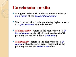 Carcinoma in-situCarcinoma in-situ
 Malignant cells in the duct system or lobules but
no invasion of the basement membrane
 Since the use of screening mammography there is
a 14-fold increase in the incidence
 Multicentricity - refers to the occurrence of a 2nd
breast cancer outside the breast quadrant of the
primary cancer (or at least 4 cm away)
 Multifocality - refers to the occurrence of a 2nd
cancer within the same breast quadrant as the
primary cancer (or within 4 cm of it)
 