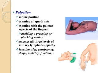  Palpation
supine position
examine all quadrants
examine with the palmar
aspects of the fingers
avoiding a grasping or
pinching motion
assesses all three levels of
axillary lymphadenopathy
location, size, consistency,
shape, mobility, fixation,...
 