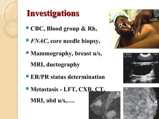 InvestigationsInvestigations
CBC, Blood group & Rh,
FNAC, core needle biopsy,
Mammography, breast u/s,
MRI, ductography
ER/PR status determination
Metastasis - LFT, CXR, CT,
MRI, abd u/s,….
 