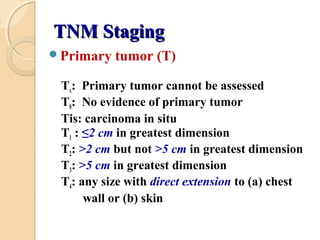 TNM StagingTNM Staging
Primary tumor (T)
Tx: Primary tumor cannot be assessed
T0: No evidence of primary tumor
Tis: carcinoma in situ
T1 : ≤2 cm in greatest dimension
T2: >2 cm but not >5 cm in greatest dimension
T3: >5 cm in greatest dimension
T4: any size with direct extension to (a) chest
wall or (b) skin
 