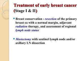 Treatment of early breast cancerTreatment of early breast cancer
((Stage I & IIStage I & II))
Breast conservation - resection of the primary
breast ca with a normal margin, adjuvant
radiation therapy, and assessment of regional
lymph node status
Mastectomy with sentinel lymph node and/or
axillary LN dissection
 