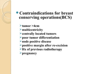 Contraindications for breast
conserving operations(BCS)
tumor >4cm
multicentricity
centrally located tumors
poor tumor differentiation
node positive disease
positive margin after re-excision
Hx of previous radiotherapy
pregnancy
 
