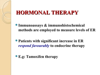 HORMONAL THERAPYHORMONAL THERAPY
Immunoassays & immunohistochemical
methods are employed to measure levels of ER
Patients with significant increase in ER
respond favourably to endocrine therapy
E.g: Tamoxifen therapy
 