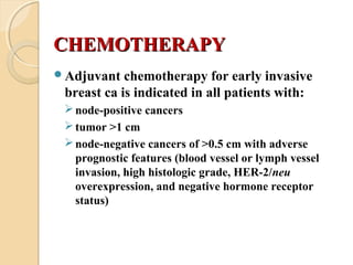 CHEMOTHERAPYCHEMOTHERAPY
Adjuvant chemotherapy for early invasive
breast ca is indicated in all patients with:
node-positive cancers
tumor >1 cm
node-negative cancers of >0.5 cm with adverse
prognostic features (blood vessel or lymph vessel
invasion, high histologic grade, HER-2/neu
overexpression, and negative hormone receptor
status)
 
