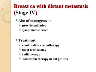 Breast ca with distant metastasisBreast ca with distant metastasis
((Stage IVStage IV))
Aim of management
 provide palliation
 symptomatic relief
Treatment
 combination chemotherapy
 toilet mastectomy
 radiotherapy
 Tamoxifen therapy in ER positive
 