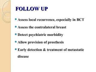 FOLLOW UPFOLLOW UP
Assess local recurrence, especially in BCT
Assess the contralateral breast
Detect psychiatric morbidity
Allow provision of prosthesis
Early detection & treatment of metastatic
disease
 