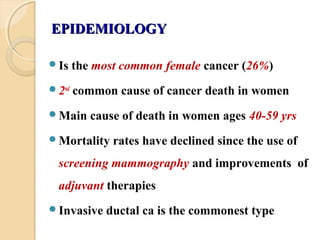 EPIDEMIOLOGYEPIDEMIOLOGY
Is the most common female cancer (26%)
2nd
common cause of cancer death in women
Main cause of death in women ages 40-59 yrs
Mortality rates have declined since the use of
screening mammography and improvements of
adjuvant therapies
Invasive ductal ca is the commonest type
 