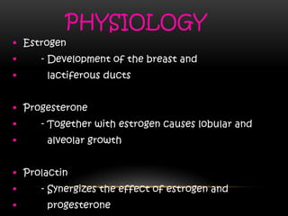 PHYSIOLOGY
 Estrogen
 - Development of the breast and
 lactiferous ducts
 Progesterone
 - Together with estrogen causes lobular and
 alveolar growth
 Prolactin
 - Synergizes the effect of estrogen and
 progesterone
 