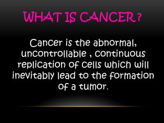 WHAT IS CANCER ?
Cancer is the abnormal,
uncontrollable , continuous
replication of cells which will
inevitably lead to the formation
of a tumor.
 