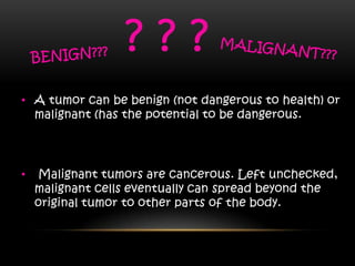• A tumor can be benign (not dangerous to health) or
malignant (has the potential to be dangerous.
• Malignant tumors are cancerous. Left unchecked,
malignant cells eventually can spread beyond the
original tumor to other parts of the body.
? ? ?
 