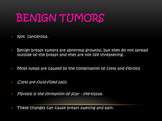 BENIGN TUMORS
• Not cancerous.
• Benign breast tumors are abnormal growths, but they do not spread
outside of the breast and they are not life threatening.
• Most lumps are caused by the combination of cysts and fibrosis
• Cysts are fluid-filled sacs.
• Fibrosis is the formation of scar - like tissue.
• These changes can cause breast swelling and pain.
 