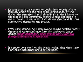 • Usually breast cancer either begins in the cells of the
lobules, which are the milk-producing glands, or the
ducts, the passages that drain milk from the lobules to
the nipple. Less commonly, breast cancer can begin in
the stromal tissues, which include the fatty and fibrous
connective tissues of the breast.
• Over time, cancer cells can invade nearby healthy breast
tissue and make their way into the underarm lymph
nodes,(lymph nodes are : small organs that filter out
foreign substances in the body).
• If cancer cells get into the lymph nodes, they then have
a pathway into other parts of the body.
 