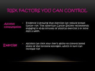 • Alcohol can limit your liver’s ability to control blood
levels of the hormone estrogen, which in turn can
increase risk
• Evidence is growing that exercise can reduce breast
cancer risk. The American Cancer Society recommends
engaging in 45-60 minutes of physical exercise 5 or more
days a week.
RISK FACTORS YOU CAN CONTROL
Exercise
Alcohol
consumption
 