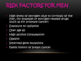 RISK FACTORS FOR MEN
• High levels of estrogen (due to cirrhosis of the
liver, for example) or estrogen-related drugs
(such as for prostate cancer)
• Exposure to radiation
• Over age 60
• High alcohol consumption
• Obesity
• Inherited gene mutations
• Family history of breast cancer
 