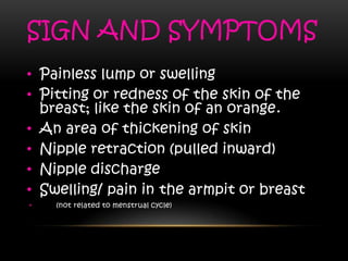 SIGN AND SYMPTOMS
• Painless lump or swelling
• Pitting or redness of the skin of the
breast; like the skin of an orange.
• An area of thickening of skin
• Nipple retraction (pulled inward)
• Nipple discharge
• Swelling/ pain in the armpit or breast
• (not related to menstrual cycle)
 