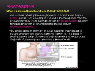 MAMMOGRAM
What is a mammogramph and why should I have one?
the process of using low-energy-X-rays to examine the human
breast and is used as a diagnostic and a screening tool. The goal
of mammography is the early detection of breast cancer typically
through detection of characteristic masses and/or
microcalcifications.
You simply stand in front of an x-ray machine. Your breast is
placed between two plastic plates to flatten it. This helps in
getting a more clear picture and subsequently a more accurate
diagnosis. A mammogram takes only a few seconds.
 