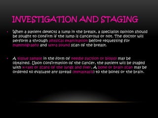 INVESTIGATION AND STAGING
• When a patient detects a lump in the breast, a specialist opinion should
be sought to confirm if the lump is cancerous or not. The doctor will
perform a through physical examination before requesting for
mammography and ultra sound scan of the breast.
• A tissue sample in the form of needle suction or biopsy may be
obtained. Upon confirmation of the cancer, the patient will be staged
with x-rays or scans of the lungs and liver. A bone or brain scan may be
ordered to evaluate any spread (metastasis) to the bones or the brain.
 