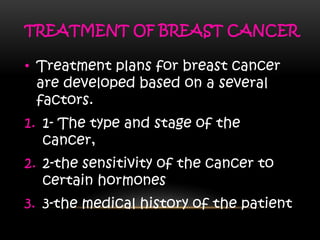 TREATMENT OF BREAST CANCER
• Treatment plans for breast cancer
are developed based on a several
factors.
1. 1- The type and stage of the
cancer,
2. 2-the sensitivity of the cancer to
certain hormones
3. 3-the medical history of the patient
 