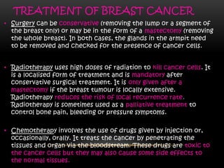 TREATMENT OF BREAST CANCER
• Surgery can be conservative (removing the lump or a segment of
the breast only) or may be in the form of a mastectomy (removing
the whole breast). In both cases, the glands in the armpit need
to be removed and checked for the presence of cancer cells.
• Radiotherapy uses high doses of radiation to kill cancer cells. It
is a localised form of treatment and is mandatory after
conservative surgical treatment. It is only given after a
mastectomy if the breast tumour is locally extensive.
Radiotherapy reduces the risk of local recurrence rate.
Radiotherapy is sometimes used as a palliative treatment to
control bone pain, bleeding or pressure symptoms.
• Chemotherapy involves the use of drugs given by injection or,
occasionally, orally. It treats the cancer by penetrating the
tissues and organ via the bloodstream. These drugs are toxic to
the cancer cells but they may also cause some side effects to
the normal tissues.
 